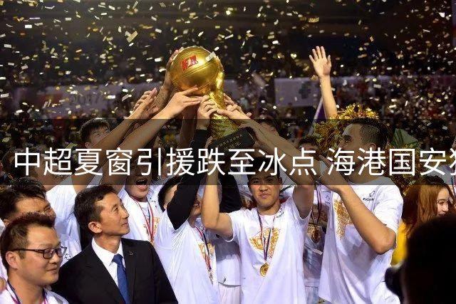 中超夏窗引援跌至冰点 海港国安独撑亚冠外援牌面