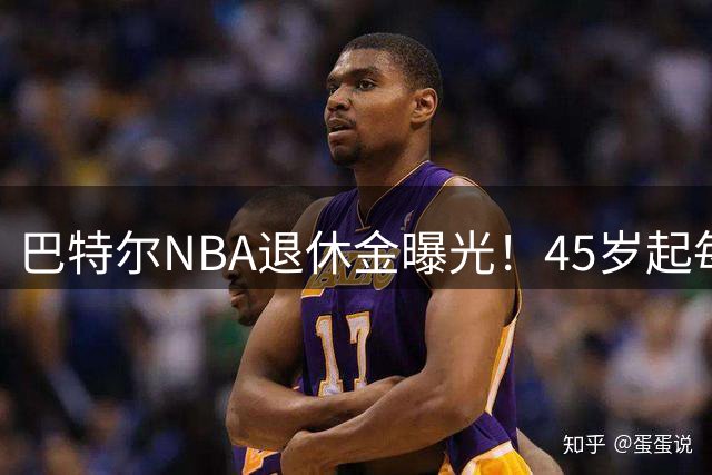 巴特尔NBA退休金曝光！45岁起每月领钱，62岁后数字惊人真羡慕