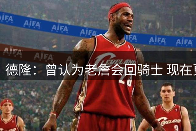 德隆：曾认为老詹会回骑士 现在更倾向于他回热火